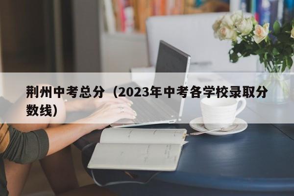 荆州中考总分（2023年中考各学校录取分数线）